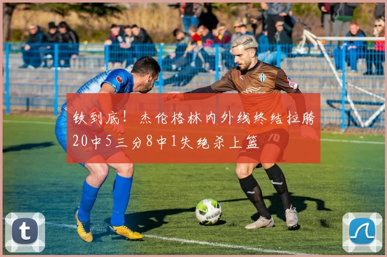 铁到底！杰伦格林内外线终结拉胯20中5三分8中1失绝杀上篮