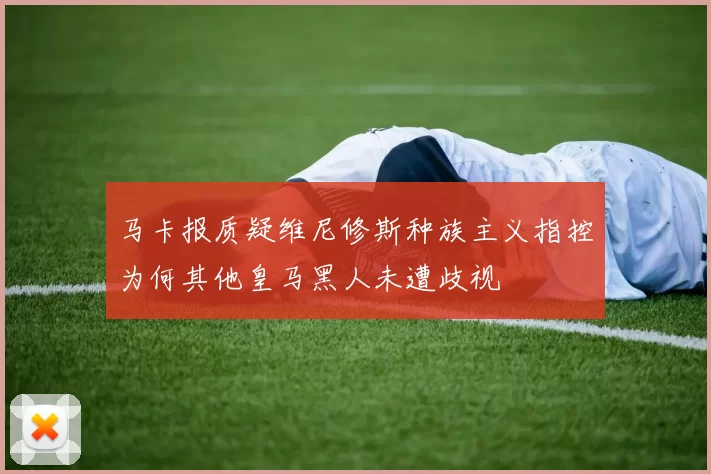 马卡报质疑维尼修斯种族主义指控为何其他皇马黑人未遭歧视