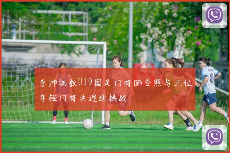 李帅执教U19国足门将晒合照与三位年轻门将共迎新挑战