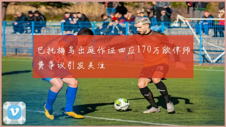 巴托梅乌出庭作证回应170万欧律师费争议引发关注
