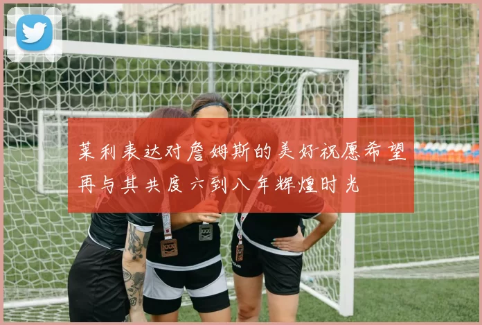 莱利表达对詹姆斯的美好祝愿希望再与其共度六到八年辉煌时光