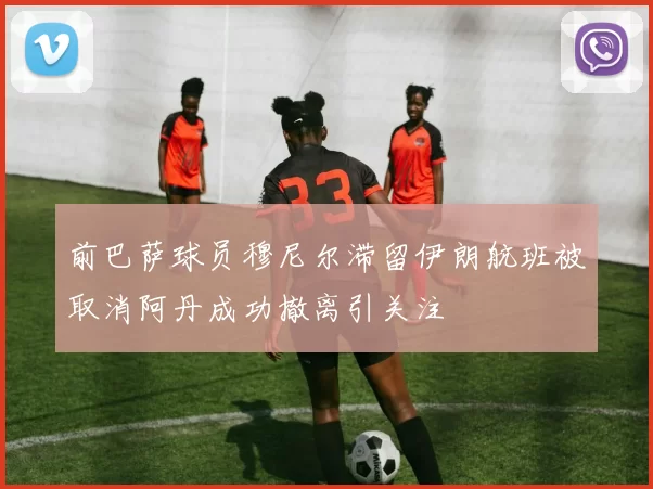 前巴萨球员穆尼尔滞留伊朗航班被取消阿丹成功撤离引关注