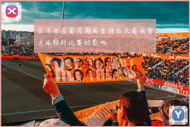 亚马尔在斋月期间坚持白天斋戒努力减轻对比赛的影响