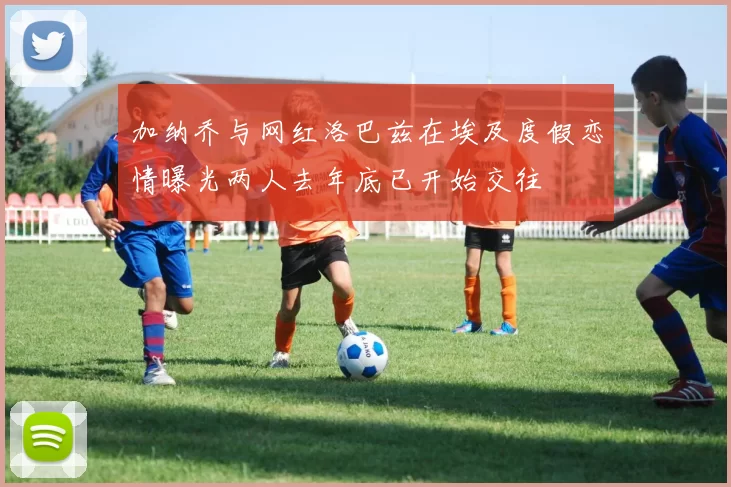 加纳乔与网红洛巴兹在埃及度假恋情曝光两人去年底已开始交往