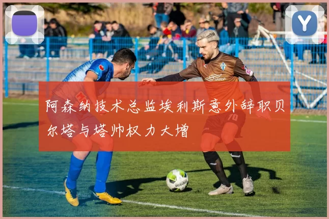 阿森纳技术总监埃利斯意外辞职贝尔塔与塔帅权力大增