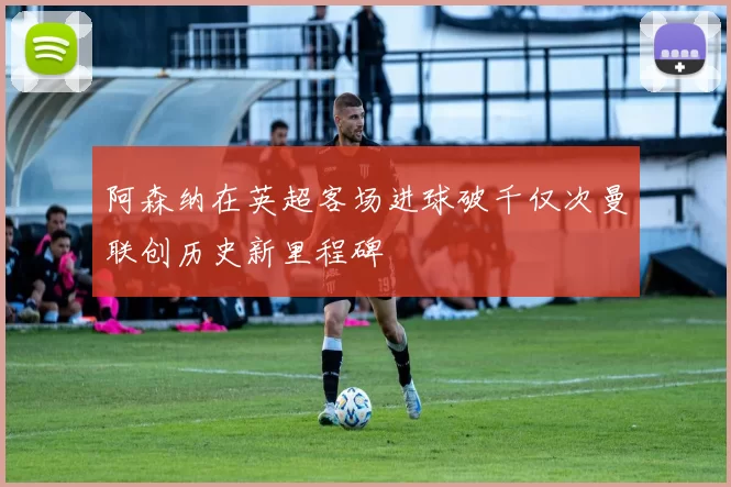 阿森纳在英超客场进球破千仅次曼联创历史新里程碑