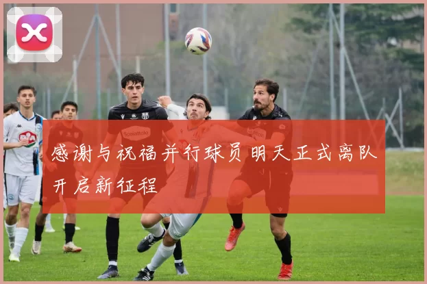 感谢与祝福并行球员明天正式离队开启新征程