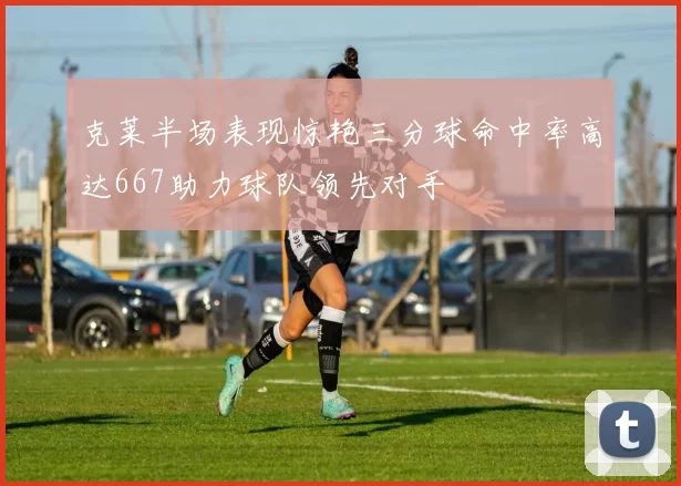 克莱半场表现惊艳三分球命中率高达667助力球队领先对手