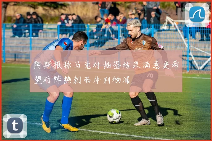 阿斯报称马竞对抽签结果满意更希望对阵热刺而非利物浦
