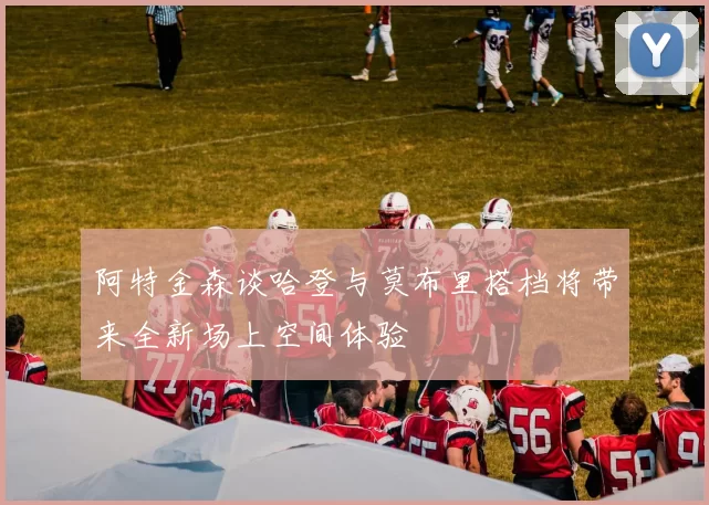 阿特金森谈哈登与莫布里搭档将带来全新场上空间体验
