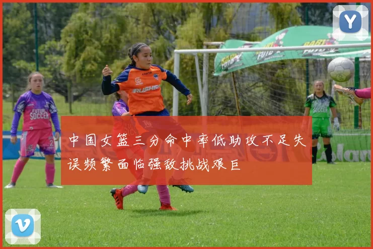 中国女篮三分命中率低助攻不足失误频繁面临强敌挑战艰巨