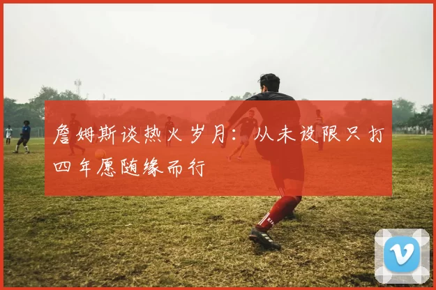 詹姆斯谈热火岁月：从未设限只打四年愿随缘而行