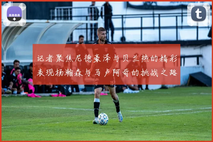 记者聚焦尼德豪泽与贝兰热的精彩表现杨瀚森与马卢阿奇的挑战之路依旧艰难