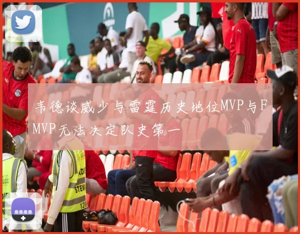 韦德谈威少与雷霆历史地位MVP与FMVP无法决定队史第一