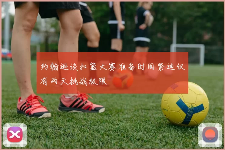 约翰逊谈扣篮大赛准备时间紧迫仅有两天挑战极限