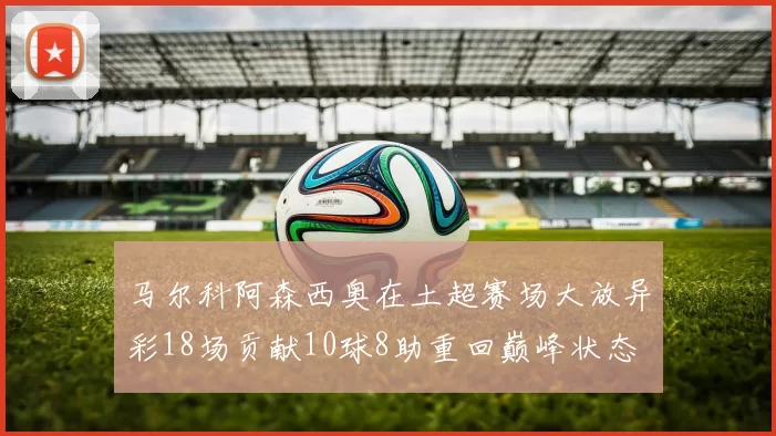 马尔科阿森西奥在土超赛场大放异彩18场贡献10球8助重回巅峰状态