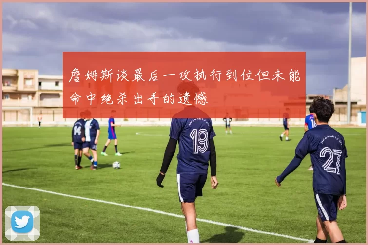 詹姆斯谈最后一攻执行到位但未能命中绝杀出手的遗憾