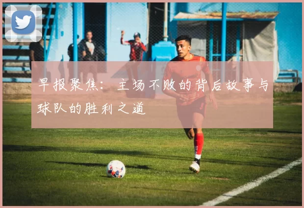 早报聚焦：主场不败的背后故事与球队的胜利之道